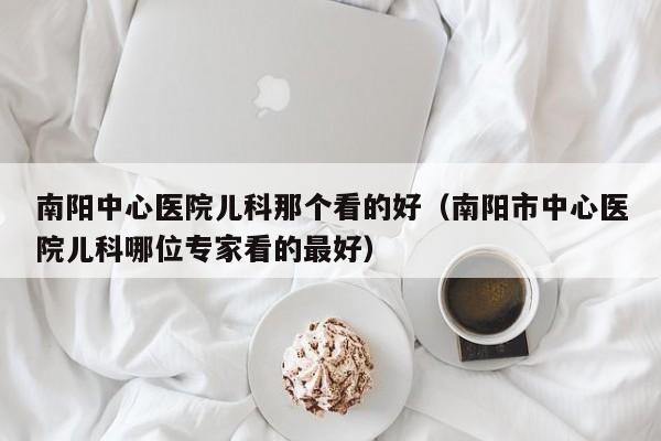 南阳中心医院儿科那个看的好（南阳市中心医院儿科哪位专家看的最好）