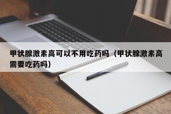 甲状腺激素高可以不用吃药吗（甲状腺激素高需要吃药吗）