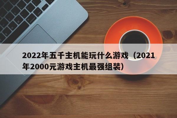 2022年五千主机能玩什么游戏（2021年2000元游戏主机最强组装）