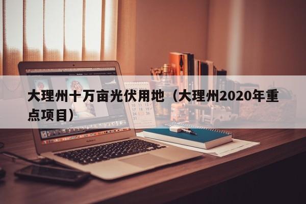 大理州十万亩光伏用地（大理州2020年重点项目）