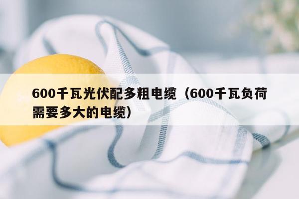 600千瓦光伏配多粗电缆（600千瓦负荷需要多大的电缆）