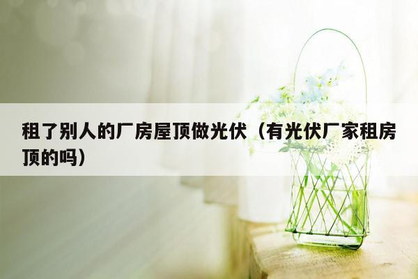 租了别人的厂房屋顶做光伏（有光伏厂家租房顶的吗）