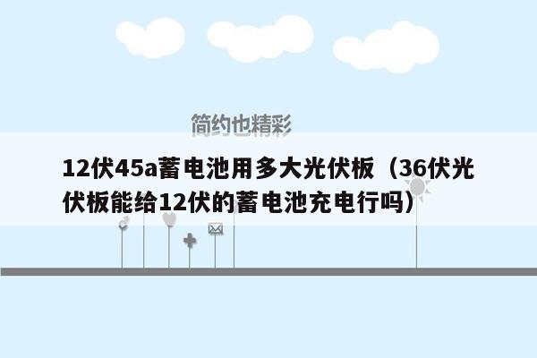 12伏45a蓄电池用多大光伏板（36伏光伏板能给12伏的蓄电池充电行吗）