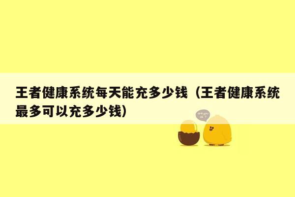 王者健康系统每天能充多少钱（王者健康系统最多可以充多少钱）