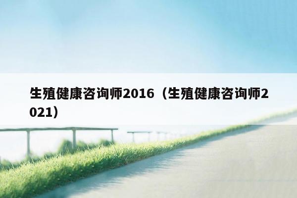 生殖健康咨询师2016（生殖健康咨询师2021）