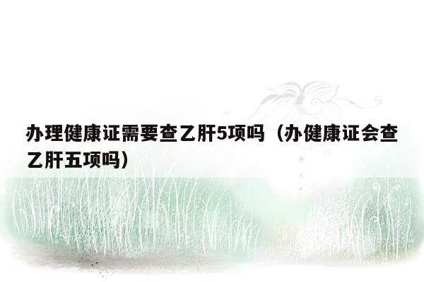 办理健康证需要查乙肝5项吗（办健康证会查乙肝五项吗）