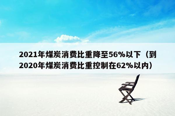 2021年煤炭消费比重降至56%以下（到2020年煤炭消费比重控制在62%以内）