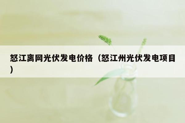 怒江离网光伏发电价格（怒江州光伏发电项目）