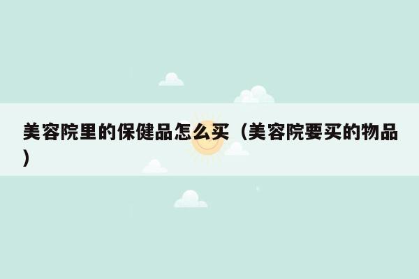 美容院里的保健品怎么买（美容院要买的物品）
