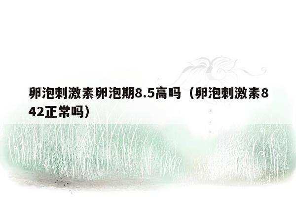 卵泡刺激素卵泡期8.5高吗（卵泡刺激素842正常吗）