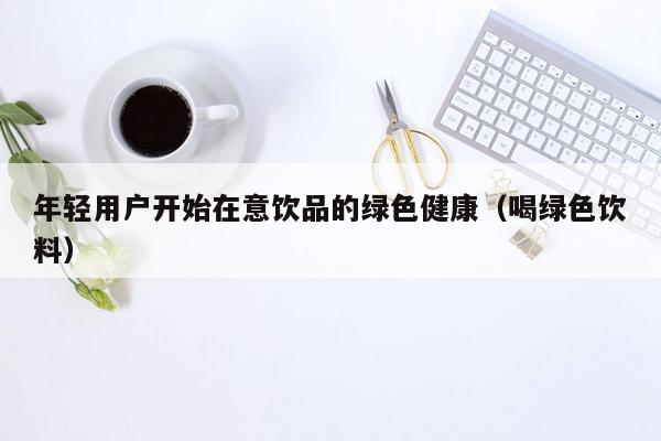 年轻用户开始在意饮品的绿色健康（喝绿色饮料）