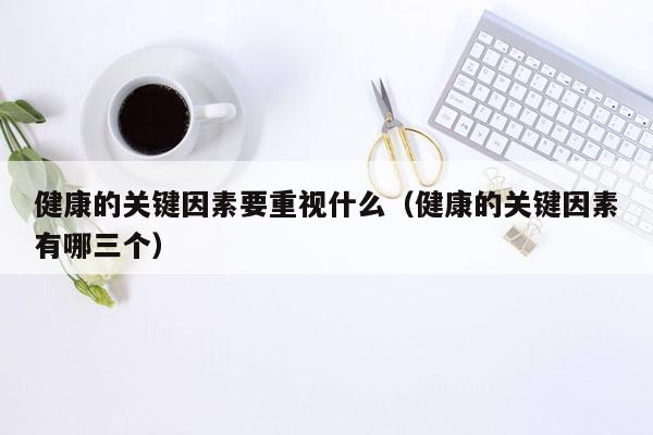 健康的关键因素要重视什么（健康的关键因素有哪三个）