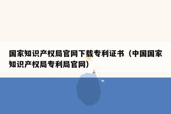 国家知识产权局官网下载专利证书（中国国家知识产权局专利局官网）