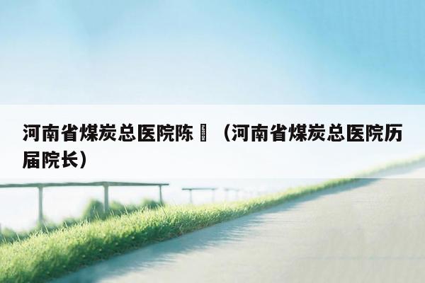 河南省煤炭总医院陈惇（河南省煤炭总医院历届院长）