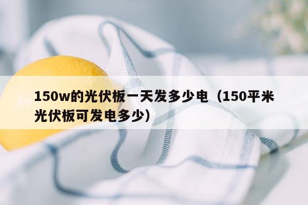 150w的光伏板一天发多少电（150平米光伏板可发电多少）