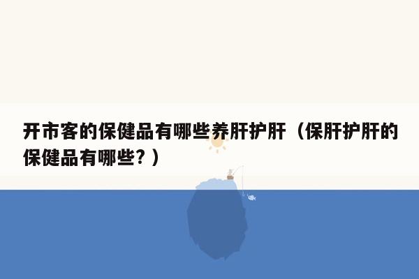 开市客的保健品有哪些养肝护肝（保肝护肝的保健品有哪些? ）