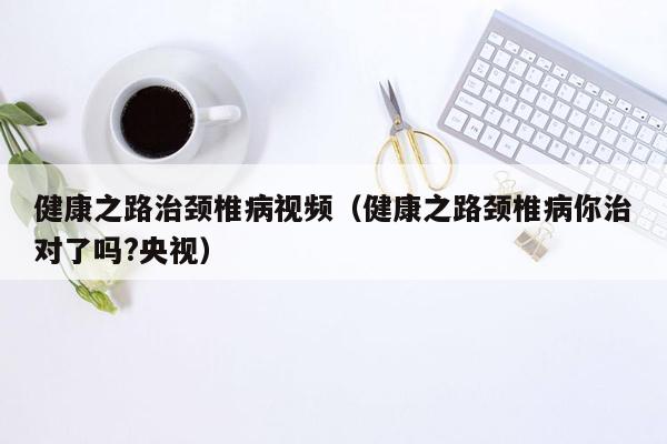 健康之路治颈椎病视频（健康之路颈椎病你治对了吗?央视）