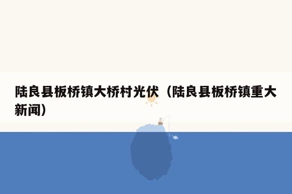 陆良县板桥镇大桥村光伏（陆良县板桥镇重大新闻）