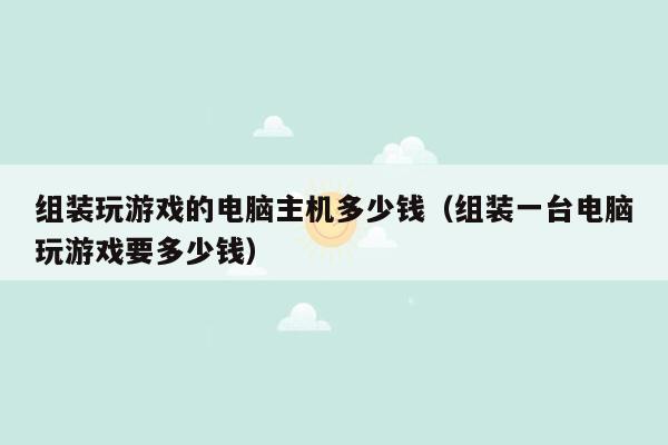 组装玩游戏的电脑主机多少钱（组装一台电脑玩游戏要多少钱）