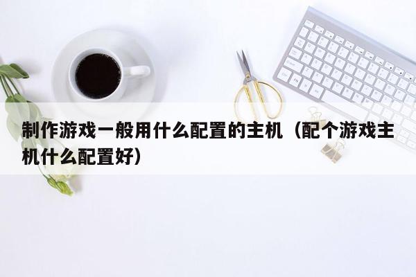 制作游戏一般用什么配置的主机（配个游戏主机什么配置好）