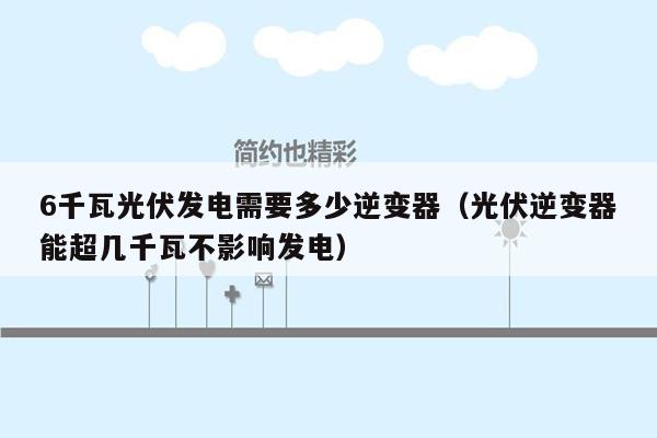 6千瓦光伏发电需要多少逆变器（光伏逆变器能超几千瓦不影响发电）