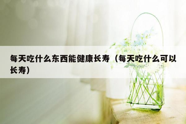 每天吃什么东西能健康长寿（每天吃什么可以长寿）