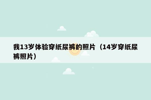 我13岁体验穿纸尿裤的照片（14岁穿纸尿裤照片）