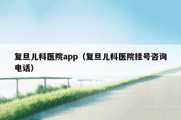 复旦儿科医院app（复旦儿科医院挂号咨询电话）