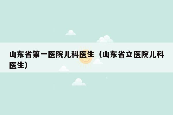 山东省第一医院儿科医生（山东省立医院儿科医生）