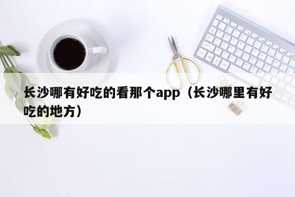 长沙哪有好吃的看那个app（长沙哪里有好吃的地方）