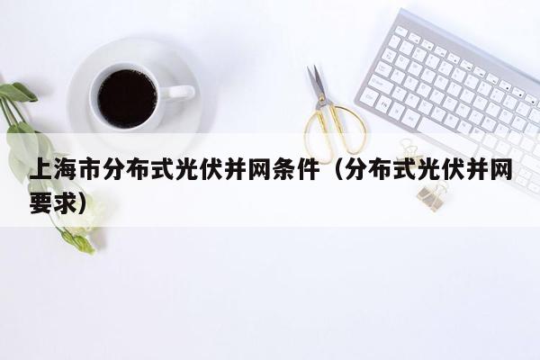 上海市分布式光伏并网条件（分布式光伏并网要求）