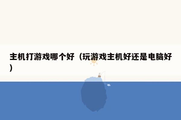 主机打游戏哪个好（玩游戏主机好还是电脑好）