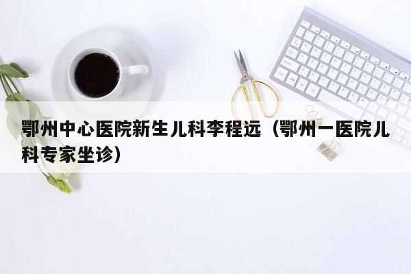 鄂州中心医院新生儿科李程远（鄂州一医院儿科专家坐诊）