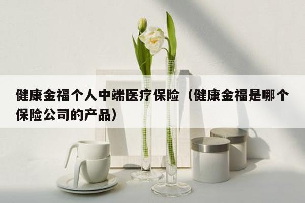 健康金福个人中端医疗保险（健康金福是哪个保险公司的产品）