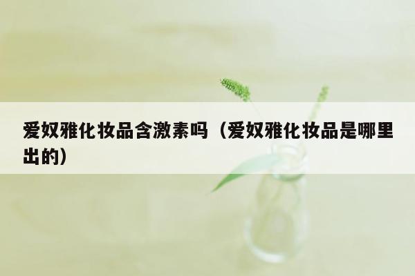 爱奴雅化妆品含激素吗（爱奴雅化妆品是哪里出的）