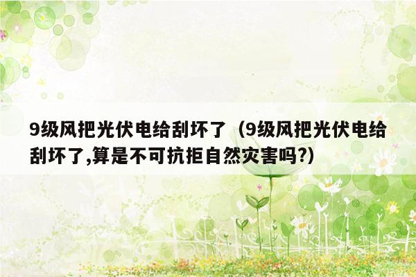 9级风把光伏电给刮坏了（9级风把光伏电给刮坏了,算是不可抗拒自然灾害吗?）