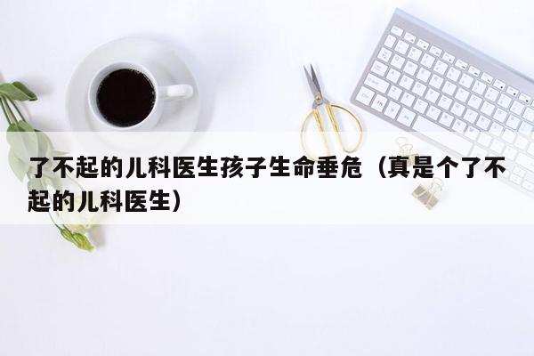 了不起的儿科医生孩子生命垂危（真是个了不起的儿科医生）