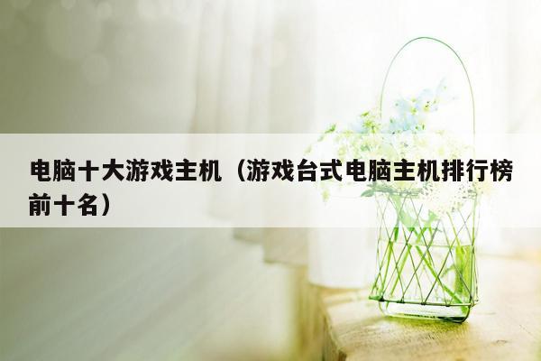 电脑十大游戏主机（游戏台式电脑主机排行榜前十名）