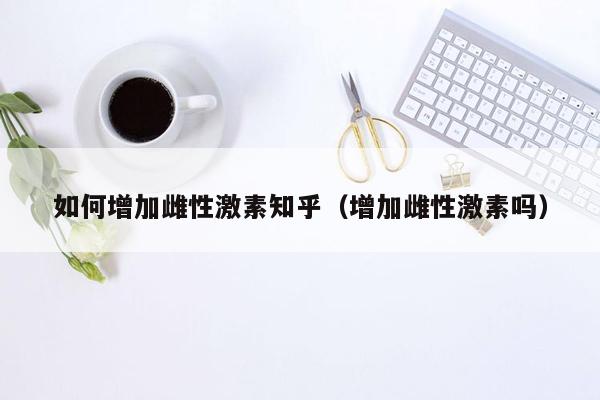 如何增加雌性激素知乎（增加雌性激素吗）