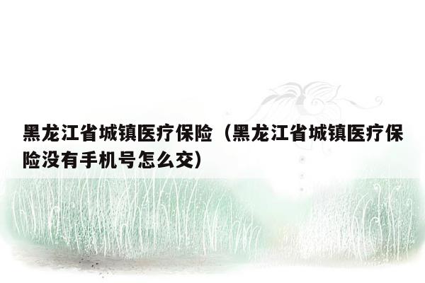 黑龙江省城镇医疗保险（黑龙江省城镇医疗保险没有手机号怎么交）