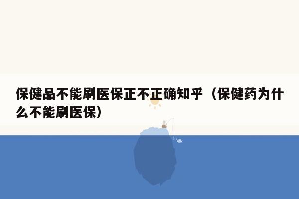 保健品不能刷医保正不正确知乎（保健药为什么不能刷医保）