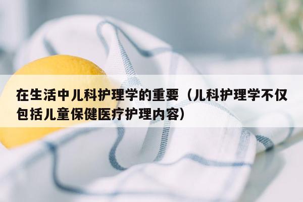 在生活中儿科护理学的重要（儿科护理学不仅包括儿童保健医疗护理内容）