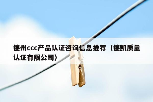 德州ccc产品认证咨询信息推荐（德凯质量认证有限公司）