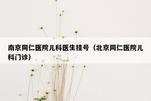 南京同仁医院儿科医生挂号（北京同仁医院儿科门诊）