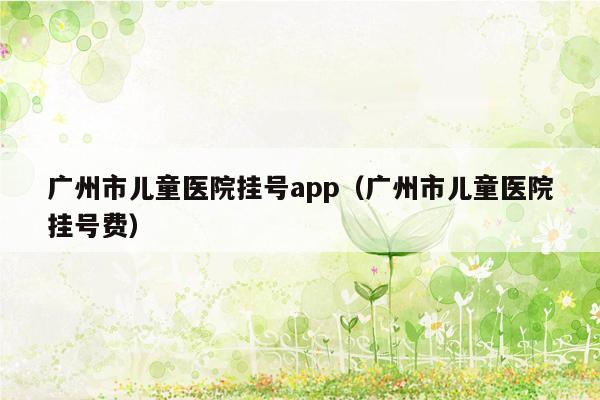 广州市儿童医院挂号app（广州市儿童医院挂号费）