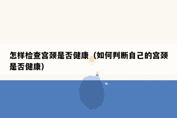 怎样检查宫颈是否健康（如何判断自己的宫颈是否健康）