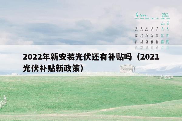 2022年新安装光伏还有补贴吗（2021光伏补贴新政策）