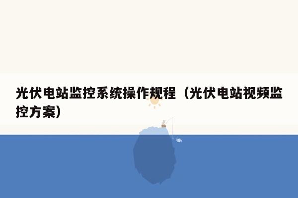 光伏电站监控系统操作规程（光伏电站视频监控方案）