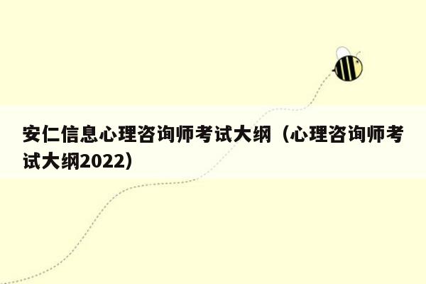 安仁信息心理咨询师考试大纲（心理咨询师考试大纲2022）