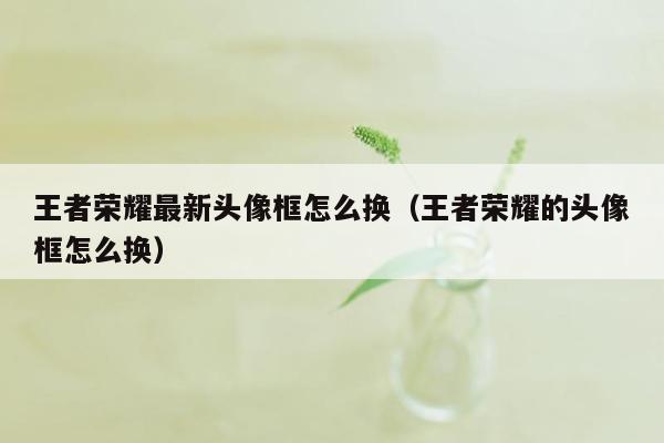 王者荣耀最新头像框怎么换（王者荣耀的头像框怎么换）